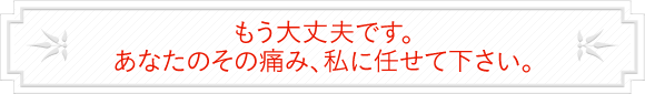 もう大丈夫です。あなたのその痛み、私に任せて下さい。